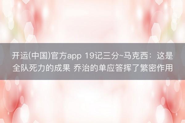 开运(中国)官方app 19记三分~马克西：这是全队死力的成果 乔治的单应答挥了繁密作用