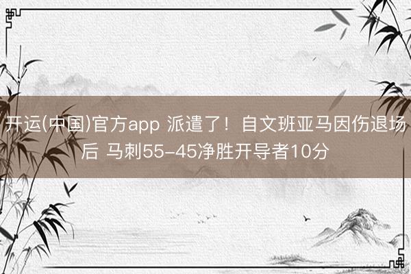 开运(中国)官方app 派遣了！自文班亚马因伤退场后 马刺55-45净胜开导者10分