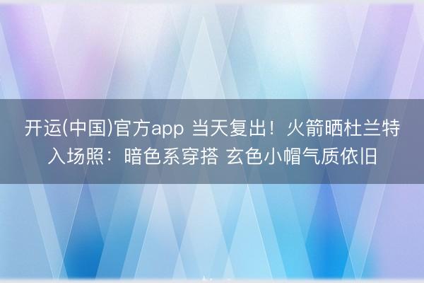 开运(中国)官方app 当天复出！火箭晒杜兰特入场照：暗色系穿搭 玄色小帽气质依旧