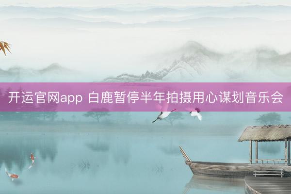 开运官网app 白鹿暂停半年拍摄用心谋划音乐会