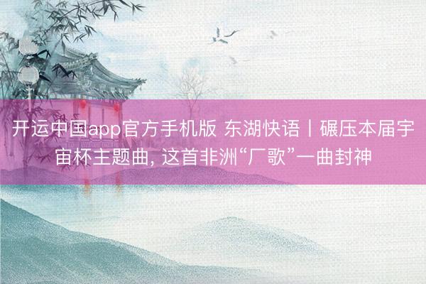 开运中国app官方手机版 东湖快语丨碾压本届宇宙杯主题曲， 这首非洲“厂歌”一曲封神