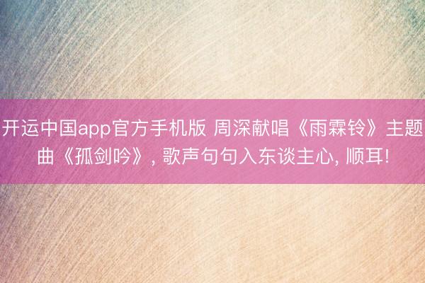 开运中国app官方手机版 周深献唱《雨霖铃》主题曲《孤剑吟》, 歌声句句入东谈主心, 顺耳!