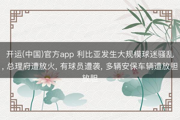 开运(中国)官方app 利比亚发生大规模球迷骚乱, 总理府遭放火, 有球员遭袭, 多辆安保车辆遭放胆