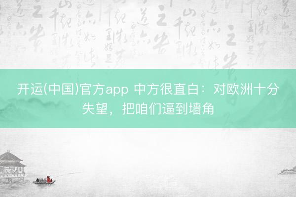 开运(中国)官方app 中方很直白:对欧洲十分失望,把咱们逼到墙角
