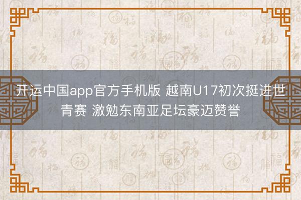 开运中国app官方手机版 越南U17初次挺进世青赛 激勉东南亚足坛豪迈赞誉