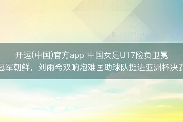 开运(中国)官方app 中国女足U17险负卫冕冠军朝鲜，刘雨希双响炮难匡助球队挺进亚洲杯决赛
