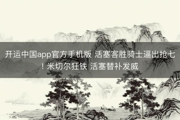 开运中国app官方手机版 活塞客胜骑士逼出抢七! 米切尔狂铁 活塞替补发威