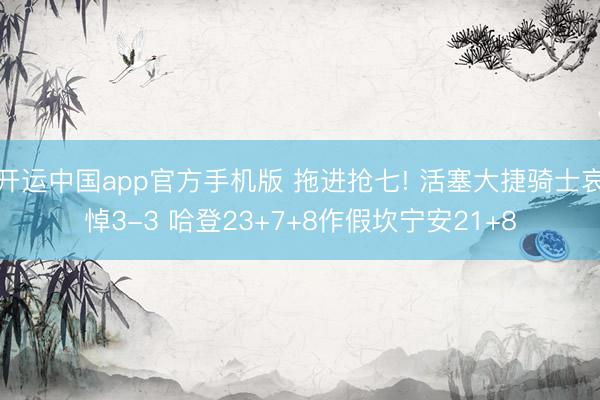 开运中国app官方手机版 拖进抢七! 活塞大捷骑士哀悼3-3 哈登23+7+8作假坎宁安21+8