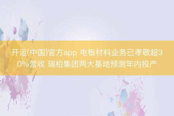 开运(中国)官方app 电板材料业务已孝敬超30%营收 瑞柏集团两大基地预测年内投产