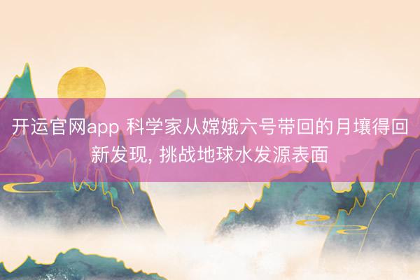 开运官网app 科学家从嫦娥六号带回的月壤得回新发现， 挑战地球水发源表面