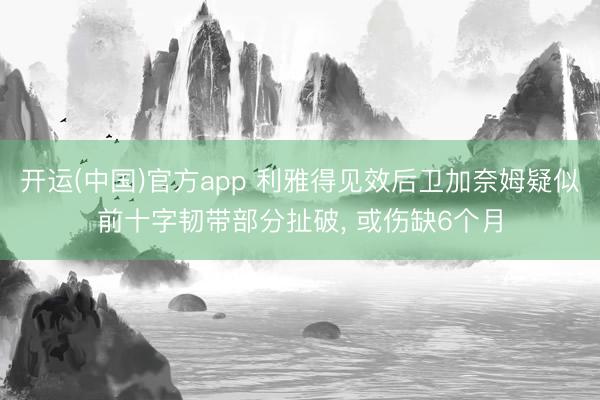 开运(中国)官方app 利雅得见效后卫加奈姆疑似前十字韧带部分扯破， 或伤缺6个月