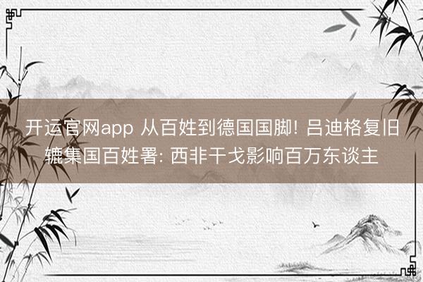开运官网app 从百姓到德国国脚! 吕迪格复旧辘集国百姓署: 西非干戈影响百万东谈主