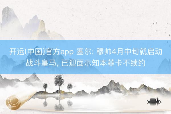 开运(中国)官方app 塞尔: 穆帅4月中旬就启动战斗皇马， 已迎面示知本菲卡不续约