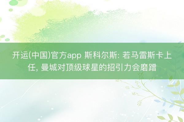 开运(中国)官方app 斯科尔斯: 若马雷斯卡上任, 曼城对顶级球星的招引力会磨蹭