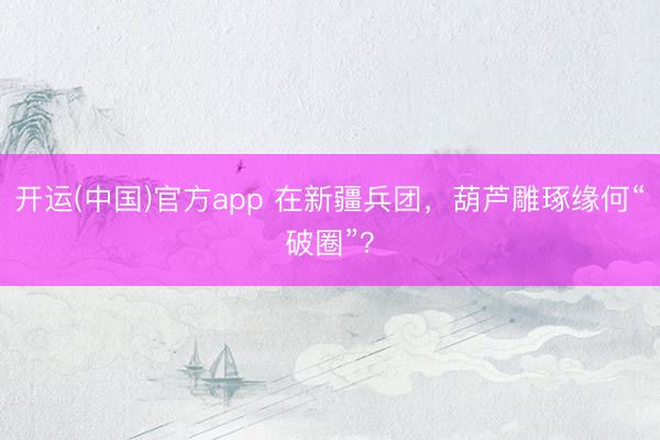 开运(中国)官方app 在新疆兵团，葫芦雕琢缘何“破圈”？