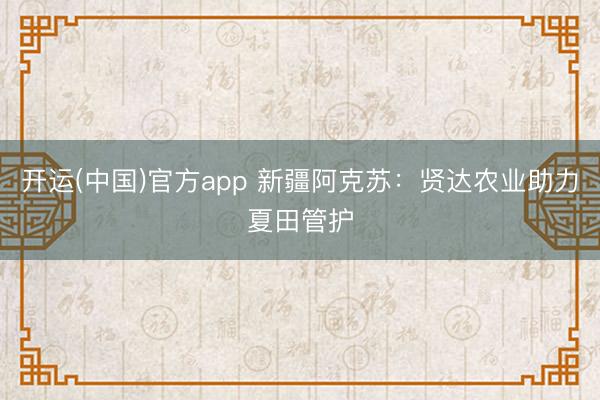 开运(中国)官方app 新疆阿克苏：贤达农业助力夏田管护