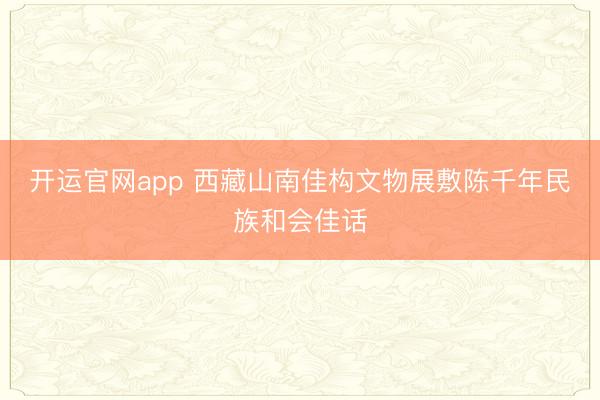 开运官网app 西藏山南佳构文物展敷陈千年民族和会佳话