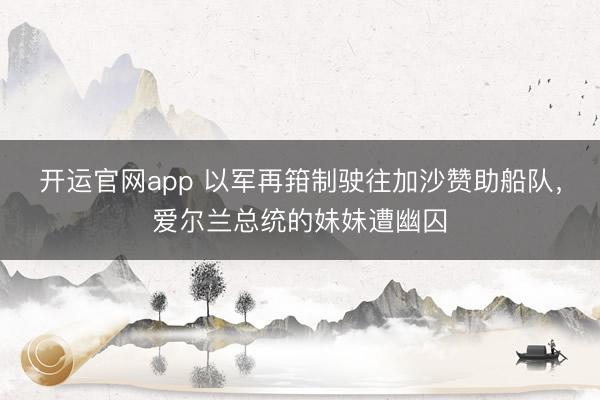 开运官网app 以军再箝制驶往加沙赞助船队，爱尔兰总统的妹妹遭幽囚