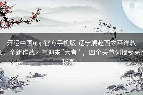 开运中国app官方手机版 辽宁舰赴西太平洋教师，全新作战才气迎来“大考” ，四个关节词揭秘亮点