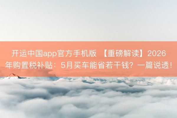 开运中国app官方手机版 【重磅解读】2026年购置税补贴：5月买车能省若干钱？一篇说透！