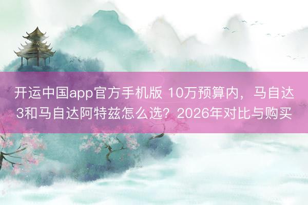 开运中国app官方手机版 10万预算内，马自达3和马自达阿特兹怎么选？2026年对比与购买