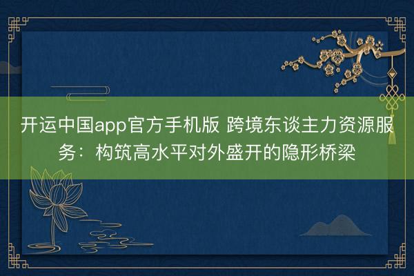 开运中国app官方手机版 跨境东谈主力资源服务：构筑高水平对外盛开的隐形桥梁