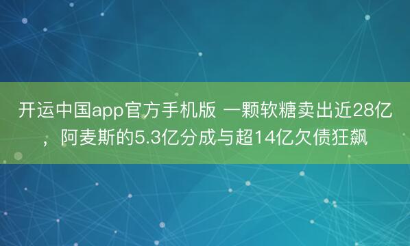 开运中国app官方手机版 一颗软糖卖出近28亿，阿麦斯的5.3亿分成与超14亿欠债狂飙