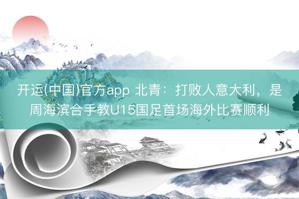 开运(中国)官方app 北青：打败人意大利，是周海滨合手教U15国足首场海外比赛顺利