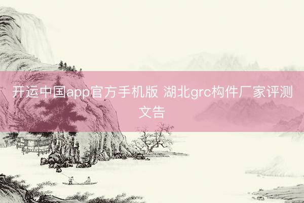 开运中国app官方手机版 湖北grc构件厂家评测文告