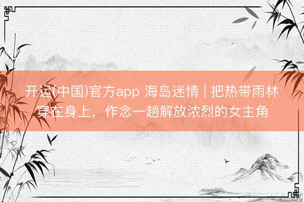 开运(中国)官方app 海岛迷情 | 把热带雨林穿在身上,作念一趟解放浓烈的女主角