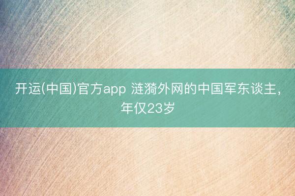 开运(中国)官方app 涟漪外网的中国军东谈主，年仅23岁