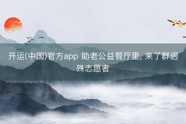 开运(中国)官方app 助老公益餐厅里, 来了群迥殊志愿者