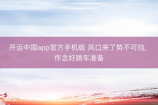 开运中国app官方手机版 风口来了势不可挡， 作念好跳车准备