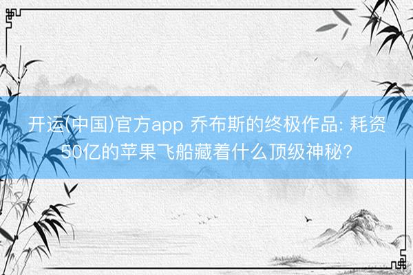 开运(中国)官方app 乔布斯的终极作品: 耗资50亿的苹果飞船藏着什么顶级神秘?