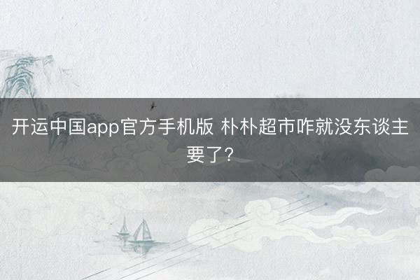 开运中国app官方手机版 朴朴超市咋就没东谈主要了?