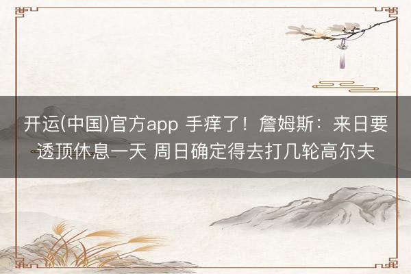 开运(中国)官方app 手痒了！詹姆斯：来日要透顶休息一天 周日确定得去打几轮高尔夫