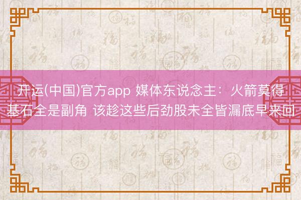 开运(中国)官方app 媒体东说念主：火箭莫得基石全是副角 该趁这些后劲股未全皆漏底早来回