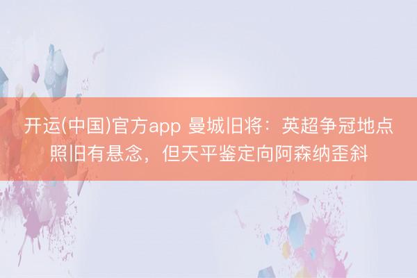 开运(中国)官方app 曼城旧将：英超争冠地点照旧有悬念，但天平鉴定向阿森纳歪斜
