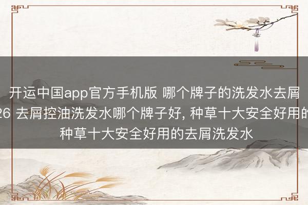 开运中国app官方手机版 哪个牌子的洗发水去屑结果好? 2026 去屑控油洗发水哪个牌子好， 种草十大安全好用的去屑洗发水