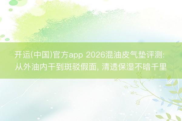 开运(中国)官方app 2026混油皮气垫评测: 从外油内干到斑驳假面， 清透保湿不暗千里