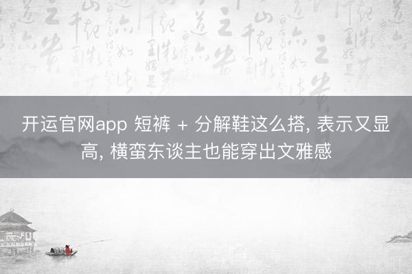 开运官网app 短裤 + 分解鞋这么搭， 表示又显高， 横蛮东谈主也能穿出文雅感