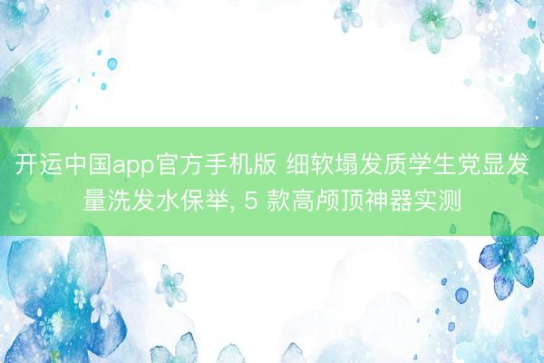 开运中国app官方手机版 细软塌发质学生党显发量洗发水保举， 5 款高颅顶神器实测