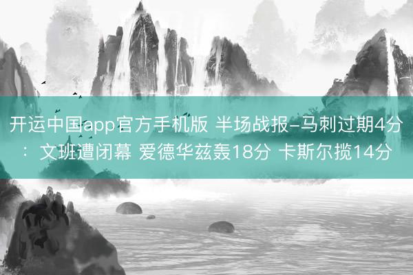 开运中国app官方手机版 半场战报-马刺过期4分：文班遭闭幕 爱德华兹轰18分 卡斯尔揽14分