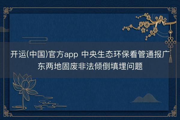 开运(中国)官方app 中央生态环保看管通报广东两地固废非法倾倒填埋问题