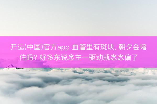 开运(中国)官方app 血管里有斑块， 朝夕会堵住吗? 好多东说念主一驱动就念念偏了