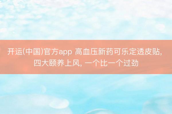 开运(中国)官方app 高血压新药可乐定透皮贴， 四大颐养上风， 一个比一个过劲