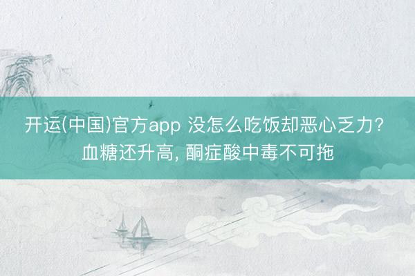 开运(中国)官方app 没怎么吃饭却恶心乏力? 血糖还升高， 酮症酸中毒不可拖