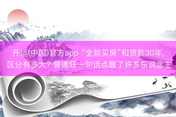 开运(中国)官方app “全款买房”和贷款30年， 区分有多大? 曹德旺一句话点醒了许多东说念主