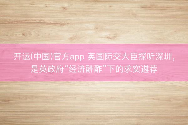 开运(中国)官方app 英国际交大臣探听深圳，是英政府“经济酬酢”下的求实遴荐