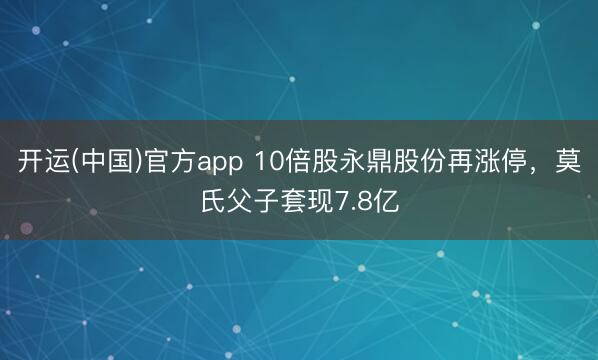 开运(中国)官方app 10倍股永鼎股份再涨停,莫氏父子套现7.8亿